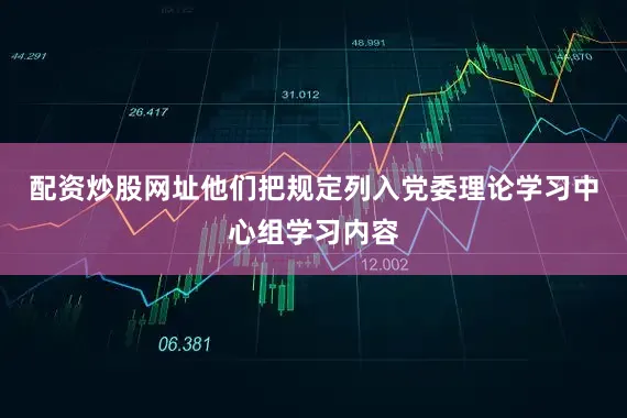 配资炒股网址他们把规定列入党委理论学习中心组学习内容
