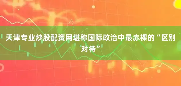 天津专业炒股配资网堪称国际政治中最赤裸的“区别对待”